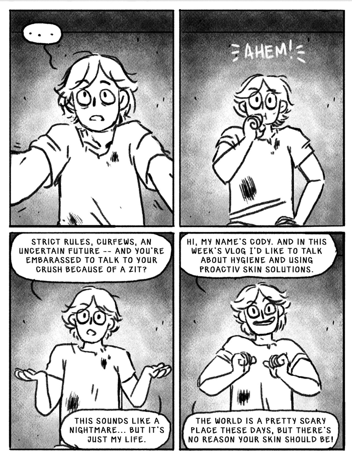 4 panel comic. First two panels a dirty-faced teen in a ripped shirt clears his throat and adjusts the webcam he is speaking into. panel 3: strict rules, curfews, an uncertain future-- and you are too nervous to talk to your crush about a zit? This sounds like a nightmare...but it's just my life. panel 4: Hi, my name's cody, and in this week's vlog I'd like to talk about hygiene and using Proactive skin solutions. The world is a pretty scary place these days, but there's no reason you skins should be!