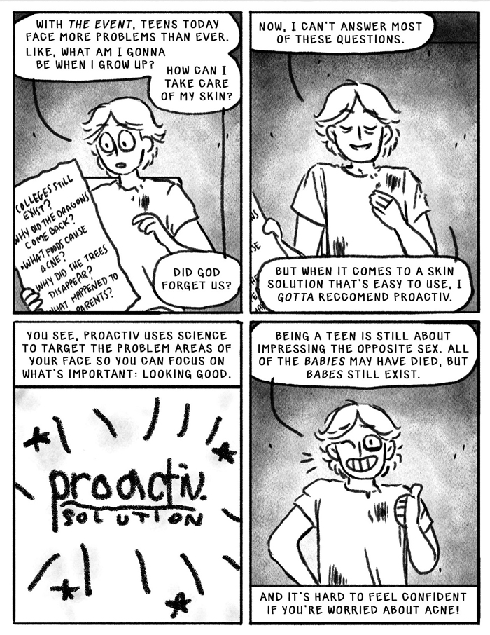 Panel 1: With the event, teens today face more problems than ever. Like, what am I going to be when I grow up? How can I take care of my skin? Did god forget us? Cody holds a sign with big questions: why did the dragons come back, what foods cause acne, why did the trees disappear, what happened to our parents? Panel 2: Now, I can't answer most of these questions, but when it comes to a skin solution that is easy to use, I gotta recommend proactiv. Panel 3: You see, proactive uses science to target the problem areas of your face so you can focus on what's important: looking good. Panel 4: Being a teen is still about impressing the opposite sex. All of the babies may have died, but babes still exist. And it is hard to feel confident if you're worried about acne!