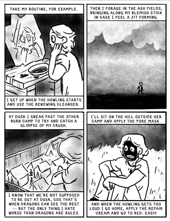 Take my routine, for example. I get up when the howling starts and use the renewing cleanser. Then I forage in the ash fields, bringing along my blemish stick in case I feel a zit forming. At dusk, I sneak past the other burn camp to try to catch a glimpse of my crush. I know we are not supposed to be out at dusk--cos that's when the dragons can see best--but the only thing i hate worse than dragons are rules. I'll sit on the hill outside her cap and apply a pore mask. And when the howling gets too loud I go home, apply the repair cream, and go to bed. Easy!